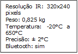 Resolução IR: 320x240 pixels
Peso: 0,825 kg
Temperatura: -20°C a 650°C
Precisão: ± 2°C
Bluetooth: sim
