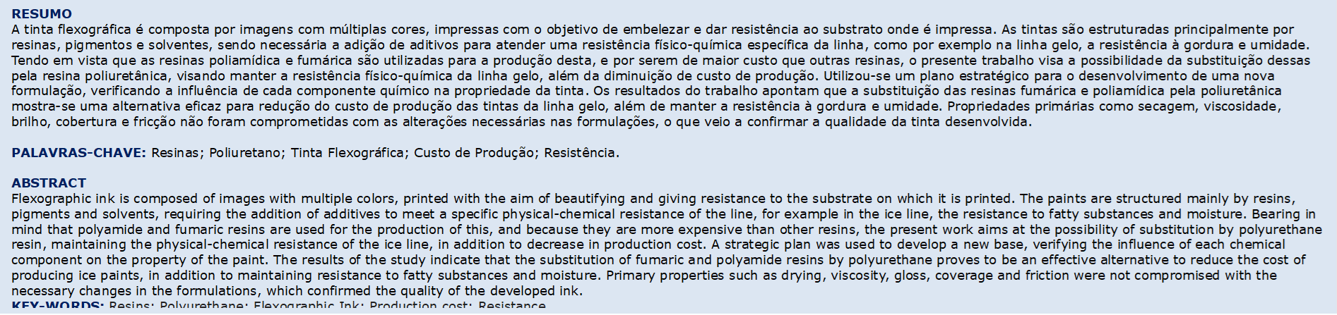 RESUMO 
A tinta flexográfica é composta por imagens com múltiplas cores, impressas com o objetivo de embelezar e dar resistência ao substrato onde é impressa. As tintas são estruturadas principalmente por resinas, pigmentos e solventes, sendo necessária a adição de aditivos para atender uma resistência físico-química específica da linha, como por exemplo na linha gelo, a resistência à gordura e umidade. Tendo em vista que as resinas poliamídica e fumárica são utilizadas para a produção desta, e por serem de maior custo que outras resinas, o presente trabalho visa a possibilidade da substituição dessas pela resina poliuretânica, visando manter a resistência físico-química da linha gelo, além da diminuição de custo de produção. Utilizou-se um plano estratégico para o desenvolvimento de uma nova formulação, verificando a influência de cada componente químico na propriedade da tinta. Os resultados do trabalho apontam que a substituição das resinas fumárica e poliamídica pela poliuretânica mostra-se uma alternativa eficaz para redução do custo de produção das tintas da linha gelo, além de manter a resistência à gordura e umidade. Propriedades primárias como secagem, viscosidade, brilho, cobertura e fricção não foram comprometidas com as alterações necessárias nas formulações, o que veio a confirmar a qualidade da tinta desenvolvida.

PALAVRAS-CHAVE: Resinas; Poliuretano; Tinta Flexográfica; Custo de Produção; Resistência.

ABSTRACT
Flexographic ink is composed of images with multiple colors, printed with the aim of beautifying and giving resistance to the substrate on which it is printed. The paints are structured mainly by resins, pigments and solvents, requiring the addition of additives to meet a specific physical-chemical resistance of the line, for example in the ice line, the resistance to fatty substances and moisture. Bearing in mind that polyamide and fumaric resins are used for the production of this, and because they are more expensive than other resins, the present work aims at the possibility of substitution by polyurethane resin, maintaining the physical-chemical resistance of the ice line, in addition to decrease in production cost. A strategic plan was used to develop a new base, verifying the influence of each chemical component on the property of the paint. The results of the study indicate that the substitution of fumaric and polyamide resins by polyurethane proves to be an effective alternative to reduce the cost of producing ice paints, in addition to maintaining resistance to fatty substances and moisture. Primary properties such as drying, viscosity, gloss, coverage and friction were not compromised with the necessary changes in the formulations, which confirmed the quality of the developed ink.
KEY-WORDS: Resins; Polyurethane; Flexographic Ink; Production cost; Resistance.

