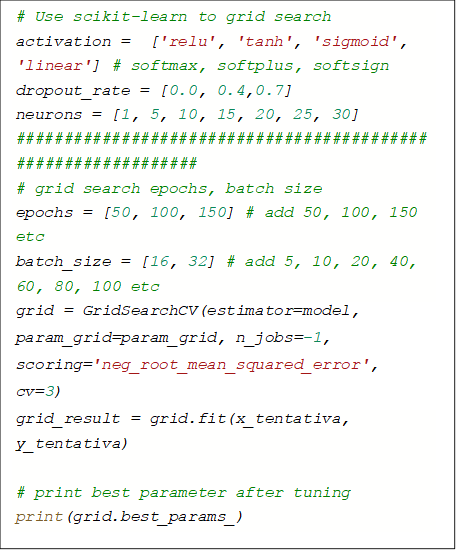 # Use scikit-learn to grid search
activation =  ['relu', 'tanh', 'sigmoid', 'linear'] # softmax, softplus, softsign
dropout_rate = [0.0, 0.4,0.7]
neurons = [1, 5, 10, 15, 20, 25, 30]
##############################################################
# grid search epochs, batch size
epochs = [50, 100, 150] # add 50, 100, 150 etc
batch_size = [16, 32] # add 5, 10, 20, 40, 60, 80, 100 etc
grid = GridSearchCV(estimator=model, param_grid=param_grid, n_jobs=-1, scoring='neg_root_mean_squared_error', cv=3)
grid_result = grid.fit(x_tentativa, y_tentativa)

# print best parameter after tuning
print(grid.best_params_)

